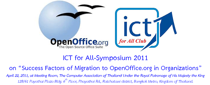 ICT for All-Symposium 2011 on-- Success Factors of Migration to OpenOffice.org in Organizations-- April 22, 2011, at Meeting Room, The Computer Association of Thailand Under the Royal Patronage of His Majesty the King 128/61 Payathai Plaza Bldg. 6th Floor, Phayathai Rd., Ratchatawi district, Bangkok Metro, Kingdom of Thailand. For further information, please contact Thossaphol NORATUS, thossaphol@ictforall.org