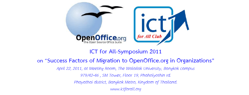 ICT for All-Symposium 2011
on-- Success Factors of Migration to OpenOffice.org in Organizations-- April 22, 2011, at Meeting Room, at Meeting Room, The Walailak University, Bangkok campus 979/42-46 , SM Tower, Floor 19, Phaholyothin rd. Phayathai district, Bangkok Metro, Kingdom of Thailand.
 For further information, please contact Thossaphol NORATUS, thossaphol@ictforall.org
